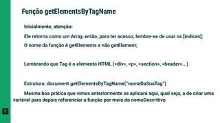 Inicialmente, atenção:
Ele retorna como um Array, então, para ter acesso, lembre-se de usar os [indices];
O nome da função é getElements e não getElement;
Lembrando que Tag é o elemento HTML (<div>, <p>, <section>, <header>...)
Estrutura: document.getElementsByTagName(“nomeDaSuaTag”)
Mesma boa prática que vimos anteriormente se aplicará aqui, qual seja, a de criar uma
variável para depois referenciar a função por meio do nomeDescritivo
Função getElementsByTagName
 