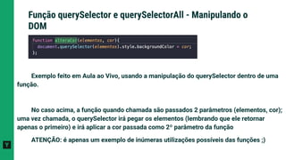 Exemplo feito em Aula ao Vivo, usando a manipulação do querySelector dentro de uma
função.
No caso acima, a função quando chamada são passados 2 parâmetros (elementos, cor);
uma vez chamada, o querySelector irá pegar os elementos (lembrando que ele retornar
apenas o primeiro) e irá aplicar a cor passada como 2º parâmetro da função
ATENÇÃO: é apenas um exemplo de inúmeras utilizações possíveis das funções ;)
Função querySelector e querySelectorAll - Manipulando o
DOM
 