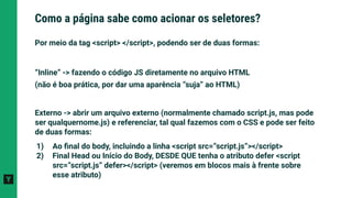 Por meio da tag <script> </script>, podendo ser de duas formas:
“Inline” -> fazendo o código JS diretamente no arquivo HTML
(não é boa prática, por dar uma aparência “suja” ao HTML)
Externo -> abrir um arquivo externo (normalmente chamado script.js, mas pode
ser qualquernome.js) e referenciar, tal qual fazemos com o CSS e pode ser feito
de duas formas:
1) Ao ﬁnal do body, incluindo a linha <script src=”script.js”></script>
2) Final Head ou Início do Body, DESDE QUE tenha o atributo defer <script
src=”script.js” defer></script> (veremos em blocos mais à frente sobre
esse atributo)
Como a página sabe como acionar os seletores?
 