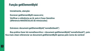 Inicialmente, atenção:
Escrever getElementByID causa erro;
Veriﬁcar a referência ao Id, pois é Case-Sensitive
(diferencia MAIÚSCULAS de minúsculas)
Estrutura: document.getElementById(“nomeDoSeuId”)
Boa prática fazer let nomeDescritivo = document.getElementById(“nomeDoSeuId”), pois
ﬁca mais clean referenciar ao document.getElementByID apenas pelo nome da variável
Função getElementById
 