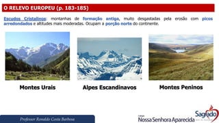 Professor Ronaldo Costa Barbosa
O RELEVO EUROPEU (p. 183-185)
Escudos Cristalinos: montanhas de formação antiga, muito desgastadas pela erosão com picos
arredondados e altitudes mais moderadas. Ocupam a porção norte do continente.
Montes Urais Alpes Escandinavos Montes Peninos
 
