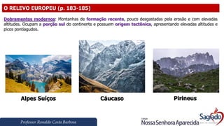 Professor Ronaldo Costa Barbosa
O RELEVO EUROPEU (p. 183-185)
Dobramentos modernos: Montanhas de formação recente, pouco desgastadas pela erosão e com elevadas
altitudes. Ocupam a porção sul do continente e possuem origem tectônica, apresentando elevadas altitudes e
picos pontiagudos.
Alpes Suíços Cáucaso Pirineus
 