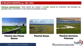 Professor Ronaldo Costa Barbosa
O RELEVO EUROPEU (p. 183-185)
Planícies Sedimentares: Áreas planas que ocupam a porção central do continente. São drenadas por
grandes rios e concentram a maior parte da população europeia.
Planície dos Países
Baixos
Planície Russa Planície Germano
Polonesa
 
