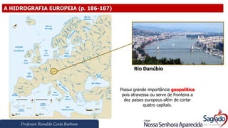 Professor Ronaldo Costa Barbosa
A HIDROGRAFIA EUROPEIA (p. 186-187)
Rio Danúbio
Possui grande importância geopolítica
pois atravessa ou serve de fronteira a
dez países europeus além de cortar
quatro capitais.
 