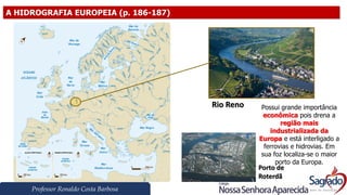 Professor Ronaldo Costa Barbosa
A HIDROGRAFIA EUROPEIA (p. 186-187)
Rio Reno
Porto de
Roterdã
Possui grande importância
econômica pois drena a
região mais
industrializada da
Europa e está interligado a
ferrovias e hidrovias. Em
sua foz localiza-se o maior
porto da Europa.
 