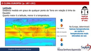 Professor Ronaldo Costa Barbosa
O CLIMA EUROPEU (p. 187-192)
Você já
estudou
6º ano
Latitude
Distância medida em graus de qualquer ponto da Terra em relação à linha do
Equador.
Quanto maior é a latitude, menor é a temperatura.
Na Europa, determinará
baixas temperaturas
ao norte e
temperaturas mais
elevadas ao sul.
 