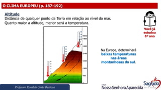 Professor Ronaldo Costa Barbosa
O CLIMA EUROPEU (p. 187-192)
Você já
estudou
6º ano
Altitude
Distância de qualquer ponto da Terra em relação ao nível do mar.
Quanto maior a altitude, menor será a temperatura.
Na Europa, determinará
baixas temperaturas
nas áreas
montanhosas do sul.
 