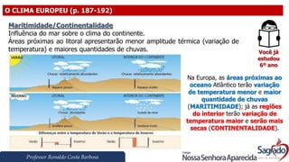 Professor Ronaldo Costa Barbosa
O CLIMA EUROPEU (p. 187-192)
Você já
estudou
6º ano
Maritimidade/Continentalidade
Influência do mar sobre o clima do continente.
Áreas próximas ao litoral apresentarão menor amplitude térmica (variação de
temperatura) e maiores quantidades de chuvas.
Na Europa, as áreas próximas ao
oceano Atlântico terão variação
de temperatura menor e maior
quantidade de chuvas
(MARITIMIDADE); já as regiões
do interior terão variação de
temperatura maior e serão mais
secas (CONTINENTALIDADE).
 
