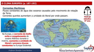 Professor Ronaldo Costa Barbosa
O CLIMA EUROPEU (p. 187-192)
Você já
estudou
6º ano
Correntes Marítimas
Fluxos constantes de água dos oceanos causados pelo movimento de rotação
da Terra.
Correntes quentes aumentam a umidade do litoral por onde passam.
Na Europa, a corrente do Golfo
evita o congelamento do
oceano Atlântico durante o
inverno, aumenta a umidade do
litoral e provoca chuvas
constantes na Europa Ocidental.
 