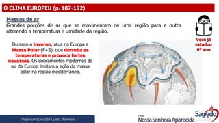 Professor Ronaldo Costa Barbosa
O CLIMA EUROPEU (p. 187-192)
Você já
estudou
6º ano
Massas de ar
Grandes porções de ar que se movimentam de uma região para a outra
alterando a temperatura e umidade da região.
Durante o inverno, atua na Europa a
Massa Polar (F+S), que derruba as
temperaturas e provoca fortes
nevascas. Os dobramentos modernos do
sul da Europa limitam a ação da massa
polar na região mediterrânea.
 