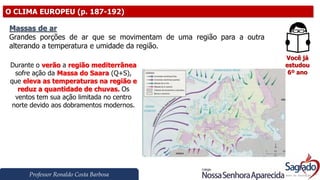 Professor Ronaldo Costa Barbosa
O CLIMA EUROPEU (p. 187-192)
Você já
estudou
6º ano
Massas de ar
Grandes porções de ar que se movimentam de uma região para a outra
alterando a temperatura e umidade da região.
Durante o verão a região mediterrânea
sofre ação da Massa do Saara (Q+S),
que eleva as temperaturas na região e
reduz a quantidade de chuvas. Os
ventos tem sua ação limitada no centro
norte devido aos dobramentos modernos.
 
