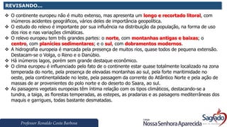 Professor Ronaldo Costa Barbosa
REVISANDO...
❖ O continente europeu não é muito extenso, mas apresenta um longo e recortado litoral, com
inúmeros acidentes geográficos, vários deles de importância geopolítica.
❖ O estudo do relevo é importante por sua influência na distribuição da população, na forma de uso
dos rios e nas variações climáticas.
❖ O relevo europeu tem três grandes partes: o norte, com montanhas antigas e baixas; o
centro, com planícies sedimentares; e o sul, com dobramentos modernos.
❖ A hidrografia europeia é marcada pela presença de muitos rios, quase todos de pequena extensão.
Destacam-se o Volga, o Reno e o Danúbio.
❖ Há inúmeros lagos, porém sem grande destaque econômico.
❖ O clima europeu é influenciado pelo fato de o continente estar quase totalmente localizado na zona
temperada do norte, pela presença de elevadas montanhas ao sul, pela forte maritimidade no
oeste, pela continentalidade no leste, pela passagem da corrente do Atlântico Norte e pela ação de
massas de ar provenientes do polo norte e do deserto do Saara, ao sul.
❖ As paisagens vegetais europeias têm íntima relação com os tipos climáticos, destacando-se a
tundra, a taiga, as florestas temperadas, as estepes, as pradarias e as paisagens mediterrâneas dos
maquis e garrigues, todas bastante desmatadas.
 