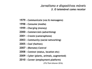 Jornalismo e dispositivos móveis
3. O telemóvel como recetor
1979 - Communicate (voz & mensagens)
1998 - Consume (media)
1...