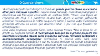 11
“A recomposição de aprendizagem é como um grande guarda-chuva, que envolve
olhar para múltiplos aspectos”, explica Sonia Guaraldo, consultora pedagógica e
especialista em formação continuada no Instituto Gesto. “Havia uma lógica na
Educação até 2019, e a pandemia mudou tudo. Agora, é preciso justamente
reordenar, mas não basta só ‘voltar ao que era antes’, é preciso voltar melhorando,
prestando atenção às coisas que devemos olhar. É por isso que falamos em
recomposição”.
Essa visão ampliada, segundo Sonia, inclui diversas frentes. “Não se trata de um
projeto ou proposta apenas. A recomposição tem que ser a grande proposta das
secretarias e engloba tópicos como avaliação, currículo, formação continuada e
acompanhamento pedagógico” exemplifica. “É preciso olhar para tudo:
habilidades não consolidadas e o que foi ou não oferecido no período pandêmico.
Analisar o que não foi consolidado e, depois de tudo isso, construir estratégias para
recompor as aprendizagens, traçando grandes diretrizes.”
(SANTOS, 2022, grifo nosso)
O Guarda-chuva
 
