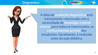 19
Diagnóstico
A ideia de avaliação diagnóstica está
intimamente relacionada com a
necessidade de investigar e tornar
visíveis, para todos os interessados, os
conhecimentos prévios dos
estudantes. Geralmente, é realizada
antes da ação didática.
 
