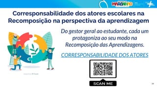 24
Corresponsabilidade dos atores escolares na
Recomposição na perspectiva da aprendizagem
Do gestor geral ao estudante, cada um
protagoniza ao seu modo na
Recomposição das Aprendizagens.
CORRESPONSABILIDADE DOS ATORES
 