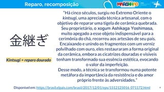6
“Há cinco séculos, surgiu no Extremo Oriente o
kintsugi, uma apreciada técnica artesanal, com o
objetivo de reparar uma tigela de cerâmica quebrada.
Seu proprietário, o xogum Ashikaga Yoshimasa,
muito apegado a esse objeto indispensável para a
cerimônia do chá, recorreu aos artesãos de seu país.
Encaixando e unindo os fragmentos com um verniz
polvilhado com ouro, eles restauraram a forma original
da cerâmica, embora as cicatrizes douradas e visíveis
tenham transformado sua essência estética, evocando
o valor da imperfeição.
Desse modo, a técnica se transformou numa potente
metáfora da importância da resistência e do amor
próprio frente às adversidades.”
Disponível em: https://brasil.elpais.com/brasil/2017/12/01/eps/1512125016_071172.html
Kintsugi = reparo dourado
Reparo, recomposição
 