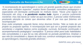 9
“A recomposição de aprendizagem é como um grande guarda-chuva, que envolve
olhar para múltiplos aspectos”, explica Sonia Guaraldo, consultora pedagógica e
especialista em formação continuada no Instituto Gesto. “Havia uma lógica na
Educação até 2019, e a pandemia mudou tudo. Agora, é preciso justamente
reordenar, mas não basta só ‘voltar ao que era antes’, é preciso voltar melhorando,
prestando atenção às coisas que devemos olhar. É por isso que falamos em
recomposição”.
Essa visão ampliada, segundo Sonia, inclui diversas frentes. “Não se trata de um
projeto ou proposta apenas. A recomposição tem que ser a grande proposta das
secretarias e engloba tópicos como avaliação, currículo, formação continuada e
acompanhamento pedagógico” exemplifica. “É preciso olhar para tudo: habilidades
não consolidadas e o que foi ou não oferecido no período pandêmico. Analisar o
que não foi consolidado e, depois de tudo isso, construir estratégias para recompor
as aprendizagens, traçando grandes diretrizes.”
(SANTOS, 2022, grifo nosso)
Conceito de Recomposição
 