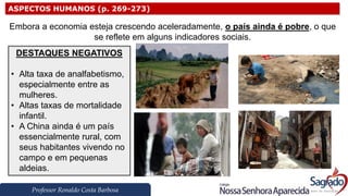 Professor Ronaldo Costa Barbosa
ASPECTOS HUMANOS (p. 269-273)
Embora a economia esteja crescendo aceleradamente, o país ainda é pobre, o que
se reflete em alguns indicadores sociais.
DESTAQUES NEGATIVOS
• Alta taxa de analfabetismo,
especialmente entre as
mulheres.
• Altas taxas de mortalidade
infantil.
• A China ainda é um país
essencialmente rural, com
seus habitantes vivendo no
campo e em pequenas
aldeias.
 