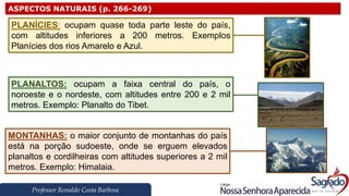 Professor Ronaldo Costa Barbosa
ASPECTOS NATURAIS (p. 266-269)
PLANÍCIES: ocupam quase toda parte leste do país,
com altitudes inferiores a 200 metros. Exemplos
Planícies dos rios Amarelo e Azul.
PLANALTOS: ocupam a faixa central do país, o
noroeste e o nordeste, com altitudes entre 200 e 2 mil
metros. Exemplo: Planalto do Tibet.
MONTANHAS: o maior conjunto de montanhas do país
está na porção sudoeste, onde se erguem elevados
planaltos e cordilheiras com altitudes superiores a 2 mil
metros. Exemplo: Himalaia.
 