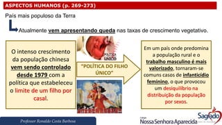 Professor Ronaldo Costa Barbosa
ASPECTOS HUMANOS (p. 269-273)
País mais populoso da Terra
Atualmente vem apresentando queda nas taxas de crescimento vegetativo.
O intenso crescimento
da população chinesa
vem sendo controlado
desde 1979 com a
política que estabeleceu
o limite de um filho por
casal.
Em um país onde predomina
a população rural e o
trabalho masculino é mais
valorizado, tornaram-se
comuns casos de infanticídio
feminino, o que provocou
um desiquilíbrio na
distribuição da população
por sexos.
“POLÍTICA DO FILHO
ÚNICO”
 