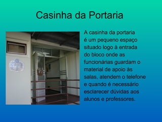 Casinha da Portaria  A casinha da portaria  é um pequeno espaço  situado logo à entrada  do bloco onde as funcionárias guardam o  material de apoio às  salas, atendem o telefone e quando é necessário  esclarecer dúvidas aos  alunos e professores. 