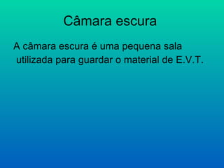 Câmara escura  A câmara escura é uma pequena sala  utilizada para guardar o material de E.V.T. 