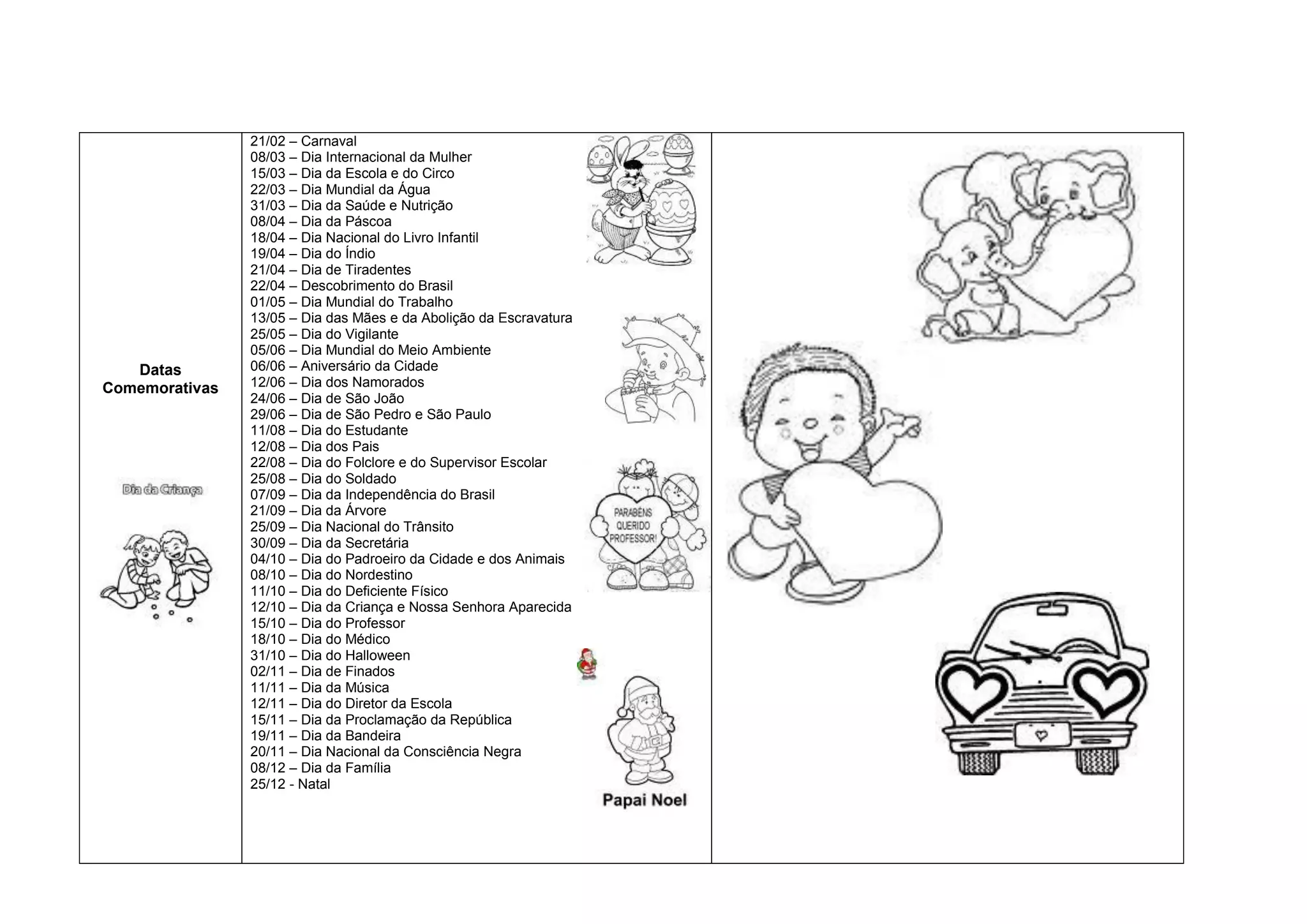 21/02 – Carnaval
                08/03 – Dia Internacional da Mulher
                15/03 – Dia da Escola e do Circo
                22/03 – Dia Mundial da Água
                31/03 – Dia da Saúde e Nutrição
                08/04 – Dia da Páscoa
                18/04 – Dia Nacional do Livro Infantil
                19/04 – Dia do Índio
                21/04 – Dia de Tiradentes
                22/04 – Descobrimento do Brasil
                01/05 – Dia Mundial do Trabalho
                13/05 – Dia das Mães e da Abolição da Escravatura
                25/05 – Dia do Vigilante
                05/06 – Dia Mundial do Meio Ambiente
   Datas        06/06 – Aniversário da Cidade
Comemorativas   12/06 – Dia dos Namorados
                24/06 – Dia de São João
                29/06 – Dia de São Pedro e São Paulo
                11/08 – Dia do Estudante
                12/08 – Dia dos Pais
                22/08 – Dia do Folclore e do Supervisor Escolar
                25/08 – Dia do Soldado
                07/09 – Dia da Independência do Brasil
                21/09 – Dia da Árvore
                25/09 – Dia Nacional do Trânsito
                30/09 – Dia da Secretária
                04/10 – Dia do Padroeiro da Cidade e dos Animais
                08/10 – Dia do Nordestino
                11/10 – Dia do Deficiente Físico
                12/10 – Dia da Criança e Nossa Senhora Aparecida
                15/10 – Dia do Professor
                18/10 – Dia do Médico
                31/10 – Dia do Halloween
                02/11 – Dia de Finados
                11/11 – Dia da Música
                12/11 – Dia do Diretor da Escola
                15/11 – Dia da Proclamação da República
                19/11 – Dia da Bandeira
                20/11 – Dia Nacional da Consciência Negra
                08/12 – Dia da Família
                25/12 - Natal
 