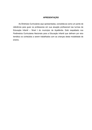 APRESENTAÇÃO


      As Diretrizes Curriculares aqui apresentadas, consolida-se como um ponto de
referência para guiar os professores em sua atuação profissional nas turmas de
Educação Infantil – Nível I do município de Açailândia. Está respaldado nos
Parâmetros Curriculares Nacionais para a Educação Infantil que definem por eixo
temático os conteúdos a serem trabalhados com as crianças desta modalidade de
ensino.
 