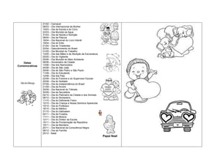 21/02 – Carnaval
                08/03 – Dia Internacional da Mulher
                15/03 – Dia da Escola e do Circo
                22/03 – Dia Mundial da Água
                31/03 – Dia da Saúde e Nutrição
                08/04 – Dia da Páscoa
                18/04 – Dia Nacional do Livro Infantil
                19/04 – Dia do Índio
                21/04 – Dia de Tiradentes
                22/04 – Descobrimento do Brasil
                01/05 – Dia Mundial do Trabalho
                13/05 – Dia das Mães e da Abolição da Escravatura
                25/05 – Dia do Vigilante
                05/06 – Dia Mundial do Meio Ambiente
   Datas        06/06 – Aniversário da Cidade
Comemorativas   12/06 – Dia dos Namorados
                24/06 – Dia de São João
                29/06 – Dia de São Pedro e São Paulo
                11/08 – Dia do Estudante
                12/08 – Dia dos Pais
                22/08 – Dia do Folclore e do Supervisor Escolar
                25/08 – Dia do Soldado
                07/09 – Dia da Independência do Brasil
                21/09 – Dia da Árvore
                25/09 – Dia Nacional do Trânsito
                30/09 – Dia da Secretária
                04/10 – Dia do Padroeiro da Cidade e dos Animais
                08/10 – Dia do Nordestino
                11/10 – Dia do Deficiente Físico
                12/10 – Dia da Criança e Nossa Senhora Aparecida
                15/10 – Dia do Professor
                18/10 – Dia do Médico
                31/10 – Dia do Halloween
                02/11 – Dia de Finados
                11/11 – Dia da Música
                12/11 – Dia do Diretor da Escola
                15/11 – Dia da Proclamação da República
                19/11 – Dia da Bandeira
                20/11 – Dia Nacional da Consciência Negra
                08/12 – Dia da Família
                25/12 - Natal
 