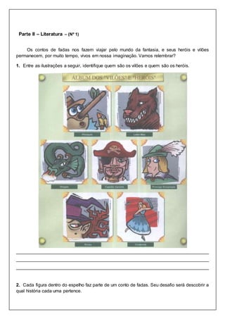 Parte II – Literatura – (Nº 1)
Os contos de fadas nos fazem viajar pelo mundo da fantasia, e seus heróis e vilões
permanecem, por muito tempo, vivos em nossa imaginação. Vamos relembrar?
1. Entre as ilustrações a seguir, identifique quem são os vilões e quem são os heróis.
____________________________________________________________________________
____________________________________________________________________________
____________________________________________________________________________
2. Cada figura dentro do espelho faz parte de um conto de fadas. Seu desafio será descobrir a
qual história cada uma pertence.
 