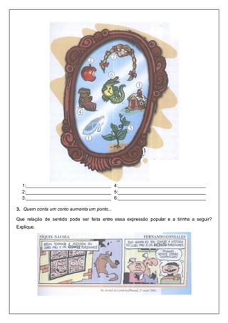 1:_________________________________
2:_________________________________
3:_________________________________
4:__________________________________
5:__________________________________
6:__________________________________
3. Quem conta um conto aumenta um ponto...
Que relação de sentido pode ser feita entre essa expressão popular e a tirinha a seguir?
Explique.
 