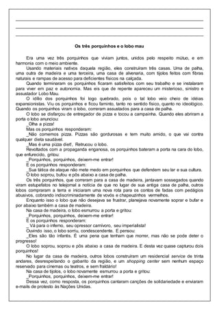 ____________________________________________________________________________
____________________________________________________________________________
____________________________________________________________________________
Os três porquinhos e o lobo mau
Era uma vez três porquinhos que viviam juntos, unidos pelo respeito mútuo, e em
harmonia com o meio ambiente.
Usando materiais nativos daquela região, eles construíram três casas. Uma de palha,
uma outra de madeira e uma terceira, uma casa de alvenaria, com tijolos feitos com fibras
naturais e rampas de acesso para deficientes físicos na calçada.
Quando terminaram os porquinhos ficaram satisfeitos com seu trabalho e se instalaram
para viver em paz e autonomia. Mas eis que de repente apareceu um misterioso, sinistro e
assustador Lobo Mau.
O idílio dos porquinhos foi logo quebrado, pois o tal lobo veio cheio de idéias
expansionistas. Viu os porquinhos e ficou faminto, tanto no sentido físico, quanto no ideológico.
Quando os porquinhos viram o lobo, correram assustados para a casa de palha.
O lobo se disfarçou de entregador de pizza e tocou a campainha. Quando eles abriram a
porta o lobo anunciou:
_Olha a pizza!
Mas os porquinhos responderam:
_Não comemos pizza. Pizzas são gordurosas e tem muito amido, o que vai contra
qualquer dieta saudável.
_Mas é uma pizza diet!, Retrucou o lobo.
Revoltados com a propaganda enganosa, os porquinhos bateram a porta na cara do lobo,
que enfurecido, gritou:
_Porquinhos, porquinhos, deixem-me entrar!
E os porquinhos responderam:
_Sua tática de ataque não mete medo em porquinhos que defendem seu lar e sua cultura.
O lobo soprou, bufou e pôs abaixo a casa de palha.
Os três porquinhos, que correram para a casa de madeira, jantavam sossegados quando
viram estupefatos no telejornal a notícia de que no lugar de sua antiga casa de palha, outros
lobos compraram a terra e iniciaram uma nova rota para os contos de fadas com pedágios
abusivos, cobrando indiscriminadamente de vovós e chapeuzinhos vermelhos.
Enquanto isso o lobo que não desejava se frustrar, planejava novamente soprar e bufar e
por abaixo também a casa de madeira.
Na casa de madeira, o lobo esmurrou a porta e gritou:
_Porquinhos, porquinhos, deixem-me entrar!
E os porquinhos responderam:
_ Vá para o inferno, seu opressor carnívoro, seu imperialista!
Ouvindo isso, o lobo sorriu, condescendente. E pensou:
_Eles são tão infantis. É uma pena que tenham que morrer, mas não se pode deter o
progresso!
O lobo soprou, soprou e pôs abaixo a casa de madeira. E desta vez quase capturou dois
porquinhos!
No lugar da casa de madeira, outros lobos construíram um residencial service de trinta
andares, desrespeitando o gabarito da região, e um shopping center sem nenhum espaço
reservado para cinemas ou teatros, e sem fraldário!
Na casa de tijolos, o lobo novamente esmurrou a porta e gritou:
_Porquinhos, porquinhos, deixem-me entrar!
Dessa vez, como resposta, os porquinhos cantaram canções de solidariedade e enviaram
e-mails de protesto às Nações Unidas.
 