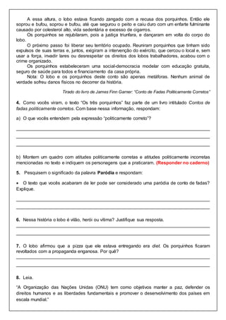 A essa altura, o lobo estava ficando zangado com a recusa dos porquinhos. Então ele
soprou e bufou, soprou e bufou, até que segurou o peito e caiu duro com um enfarte fulminante
causado por colesterol alto, vida sedentária e excesso de cigarros.
Os porquinhos se rejubilaram, pois a justiça triunfara, e dançaram em volta do corpo do
lobo.
O próximo passo foi liberar seu território ocupado. Reuniram porquinhos que tinham sido
expulsos de suas terras e, juntos, exigiram a intervenção do exército, que cercou o local e, sem
usar a força, invadir lares ou desrespeitar os direitos dos lobos trabalhadores, acabou com o
crime organizado.
Os porquinhos estabeleceram uma social-democracia modelar com educação gratuita,
seguro de saúde para todos e financiamento da casa própria.
Nota: O lobo e os porquinhos deste conto são apenas metáforas. Nenhum animal de
verdade sofreu danos físicos no decorrer da história.
Tirado do livro de James Finn Garner: “Conto de Fadas Politicamente Corretos”
4. Como vocês viram, o texto “Os três porquinhos” faz parte de um livro intitulado Contos de
fadas politicamente corretos. Com base nessa informação, respondam:
a) O que vocês entendem pela expressão “politicamente correto”?
____________________________________________________________________________
____________________________________________________________________________
____________________________________________________________________________
b) Montem um quadro com atitudes politicamente corretas e atitudes politicamente incorretas
mencionadas no texto e indiquem os personagens que a praticaram. (Responder no caderno)
5. Pesquisem o significado da palavra Paródia e respondam:
 O texto que vocês acabaram de ler pode ser considerado uma paródia de conto de fadas?
Explique.
____________________________________________________________________________
____________________________________________________________________________
6. Nessa história o lobo é vilão, herói ou vítima? Justifique sua resposta.
____________________________________________________________________________
____________________________________________________________________________
7. O lobo afirmou que a pizza que ele estava entregando era diet. Os porquinhos ficaram
revoltados com a propaganda enganosa. Por quê?
____________________________________________________________________________
____________________________________________________________________________
8. Leia.
“A Organização das Nações Unidas (ONU) tem como objetivos manter a paz, defender os
direitos humanos e as liberdades fundamentais e promover o desenvolvimento dos países em
escala mundial.”
 