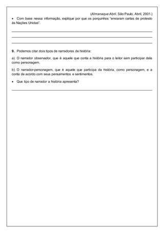 (Almanaque Abril. São Paulo, Abril, 2001.)
 Com base nessa informação, explique por que os porquinhos “enviaram cartas de protesto
às Nações Unidas”.
____________________________________________________________________________
____________________________________________________________________________
____________________________________________________________________________
9. Podemos citar dois tipos de narradores de história:
a) O narrador observador, que é aquele que conta a história para o leitor sem participar dela
como personagem.
b) O narrador-personagem, que é aquele que participa da história, como personagem, e a
conta de acordo com seus pensamentos e sentimentos.
 Que tipo de narrador a história apresenta?
____________________________________________________________________________
 