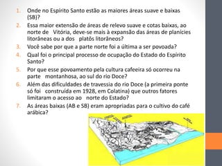 1. Onde no Espírito Santo estão as maiores áreas suave e baixas
(SB)?
2. Essa maior extensão de áreas de relevo suave e cotas baixas, ao
norte de Vitória, deve-se mais à expansão das áreas de planícies
litorâneas ou a dos platôs litorâneos?
3. Você sabe por que a parte norte foi a última a ser povoada?
4. Qual foi o principal processo de ocupação do Estado do Espírito
Santo?
5. Por que esse povoamento pela cultura cafeeira só ocorreu na
parte montanhosa, ao sul do rio Doce?
6. Além das dificuldades de travessia do rio Doce (a primeira ponte
só foi construída em 1928, em Colatina) que outros fatores
limitaram o acesso ao norte do Estado?
7. As áreas baixas (AB e SB) eram apropriadas para o cultivo do café
arábica?
 