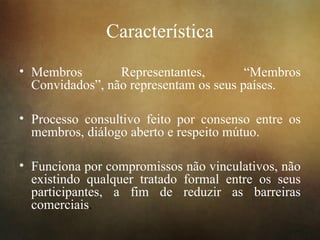 Característica
• Membros Representantes, “Membros
Convidados”, não representam os seus países.
• Processo consultivo feito por consenso entre os
membros, diálogo aberto e respeito mútuo.
• Funciona por compromissos não vinculativos, não
existindo qualquer tratado formal entre os seus
participantes, a fim de reduzir as barreiras
comerciais.
 