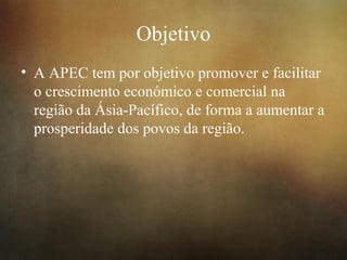 Objetivo
• A APEC tem por objetivo promover e facilitar
o crescimento económico e comercial na
região da Ásia-Pacífico, de forma a aumentar a
prosperidade dos povos da região.
 