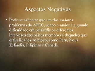 Aspectos Negativos
• Pode-se salientar que um dos maiores
problemas da APEC, senão o maior é a grande
dificuldade em coincidir os diferentes
interesses dos países membros e daqueles que
estão ligados ao bloco, como Peru, Nova
Zelândia, Filipinas e Canadá.
 