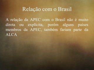 Relação com o Brasil
A relação da APEC com o Brasil não é muito
direta ou explícita, porém alguns países
membros da APEC, também fariam parte da
ALCA
 