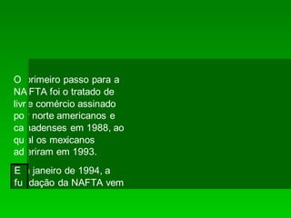 O primeiro passo para a
NA FTA foi o tratado de
livr e comércio assinado
po r norte americanos e
ca nadenses em 1988, ao
qu al os mexicanos
ad eriram em 1993.
Em janeiro de 1994, a
fundação da NAFTA vem
 