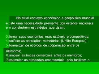 No atual contexto econômico e geopolítico mundial
existe uma necessidade premente dos estados nacionais
em construírem estratégias que visam:
3.tornar suas economias mais estáveis e competitivas;
4.unificar as operações monetárias (União Européia);
5.formalizar de acordos de cooperação entre os
membros;
6.ampliar as trocas comerciais entre os membros;
7.estimular as atividades empresariais, pois facilitam o
 