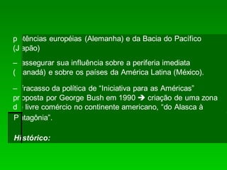 p otências européias (Alemanha) e da Bacia do Pacífico
(J apão)
– assegurar sua influência sobre a periferia imediata
( Canadá) e sobre os países da América Latina (México).
– fracasso da política de “Iniciativa para as Américas”
pr
d
oposta por George Bush em 1990  criação de uma zona
e livre comércio no continente americano, “do Alasca à
Patagônia”.
Histórico:
 