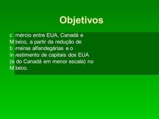 Objetivos
comércio entre EUA, Canadá e
México, a partir da redução de
barreiras alfandegárias e o
investimento de capitais dos EUA
(e do Canadá em menor escala) no
México.
 