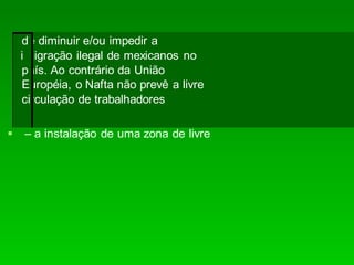 – a instalação de uma zona de livre
de diminuir e/ou impedir a
imigração ilegal de mexicanos no
país. Ao contrário da União
Européia, o Nafta não prevê a livre
circulação de trabalhadores
 