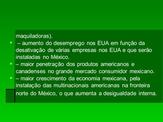 maquiladoras).
 – aumento do desemprego nos EUA em função da
desativação de várias empresas nos EUA e que serão
instaladas no México.
 – maior penetração dos produtos americanos e
canadenses no grande mercado consumidor mexicano.
 – maior crescimento da economia mexicana, pela
instalação das multinacionais americanas na fronteira
norte do México, o que aumenta a desigualdade interna.
 