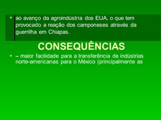 CONSEQUÊNCIAS
 – maior facilidade para a transferência de indústrias
norte-americanas para o México (principalmente as
 ao avanço da agroindústria dos EUA, o que tem
provocado a reação dos camponeses através da
guerrilha em Chiapas.
 