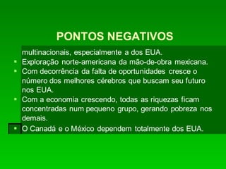 PONTOS NEGATIVOS
multinacionais, especialmente a dos EUA.
 Exploração norte-americana da mão-de-obra mexicana.
 Com decorrência da falta de oportunidades cresce o
número dos melhores cérebros que buscam seu futuro
nos EUA.
 Com a economia crescendo, todas as riquezas ficam
concentradas num pequeno grupo, gerando pobreza nos
demais.
 O Canadá e o México dependem totalmente dos EUA.
 