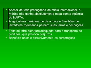  Falta de infra-estrutura adequada para o transporte de
produtos, que provoca prejuízos.
 Beneficia única e exclusivamente as corporações
 Apesar de toda propaganda da mídia internacional, o
México não ganha absolutamente nada com a vigência
do NAFTA.
 A agricultura mexicana perde a força e 6 milhões de
lavradores mexicanos perdem suas terras e ocupações
 