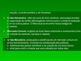 produção, controle sanitário e de fronteiras.
União Aduaneira: além da zona de livre comércio, essa etapa envolve
a negociação de tarifas alfandegárias comuns para o comércio realizado
c om os outros países. O Mercosul se encontra nesse estágio do
p rocesso.
Mercado Comum: engloba as duas fases anteriores e acrescentaa livre
circulação de pessoas, serviços e capitais.
União Monetária: pressupõe a existência de um mercado comum em
pleno funcionamento. Consiste na coordenação das políticas
econômicas dos países membros e na criação de um único banco
c entral para emitir a moeda que será utilizada por todos eles.
 